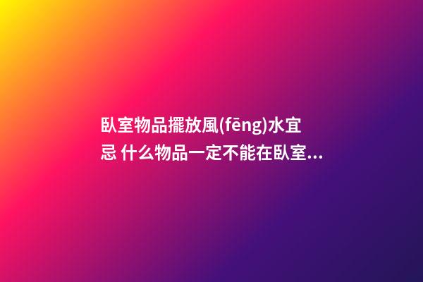 臥室物品擺放風(fēng)水宜忌 什么物品一定不能在臥室中出現(xiàn)